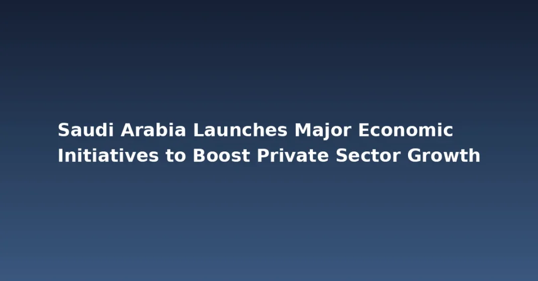 Saudi Arabia Launches Major Economic Initiatives to Boost Private Sector Growth
